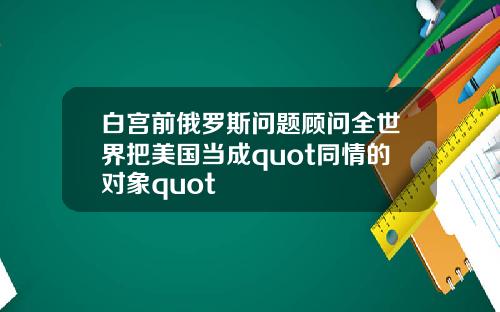 白宫前俄罗斯问题顾问全世界把美国当成quot同情的对象quot