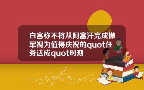 白宫称不将从阿富汗完成撤军视为值得庆祝的quot任务达成quot时刻