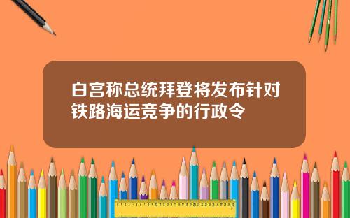 白宫称总统拜登将发布针对铁路海运竞争的行政令