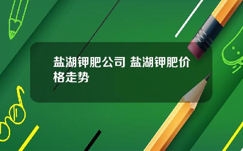 盐湖钾肥公司 盐湖钾肥价格走势