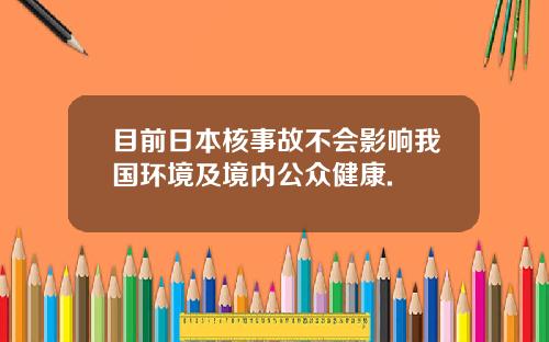 目前日本核事故不会影响我国环境及境内公众健康.