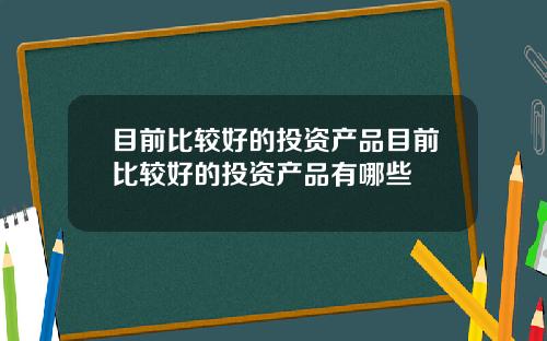 目前比较好的投资产品目前比较好的投资产品有哪些