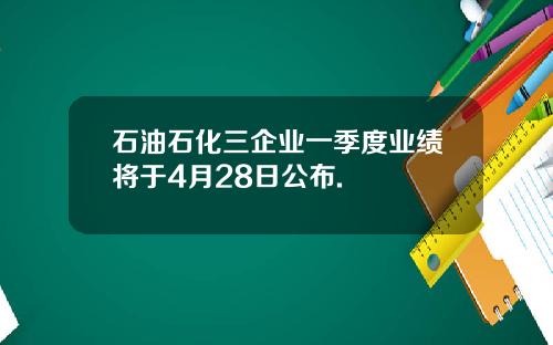 石油石化三企业一季度业绩将于4月28日公布.