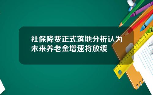 社保降费正式落地分析认为未来养老金增速将放缓