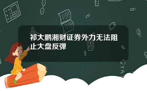 祁大鹏湘财证券外力无法阻止大盘反弹