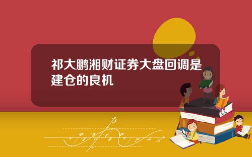 祁大鹏湘财证券大盘回调是建仓的良机