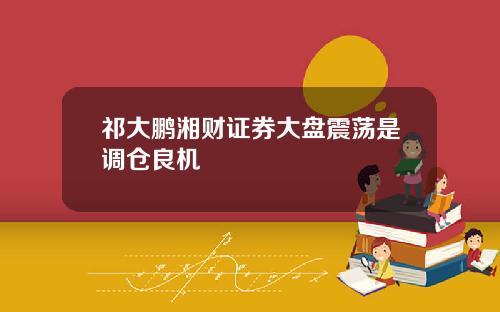 祁大鹏湘财证券大盘震荡是调仓良机