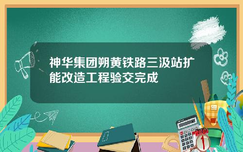 神华集团朔黄铁路三汲站扩能改造工程验交完成