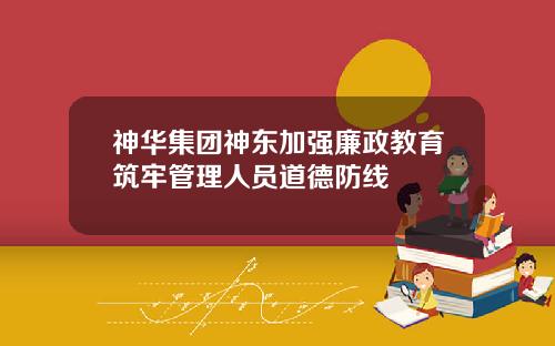 神华集团神东加强廉政教育筑牢管理人员道德防线