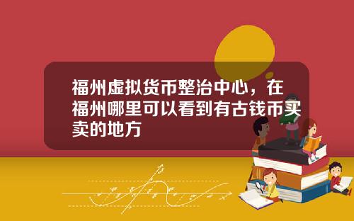 福州虚拟货币整治中心，在福州哪里可以看到有古钱币买卖的地方