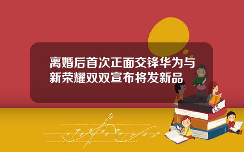 离婚后首次正面交锋华为与新荣耀双双宣布将发新品