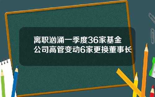 离职汹涌一季度36家基金公司高管变动6家更换董事长