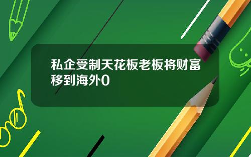 私企受制天花板老板将财富移到海外0
