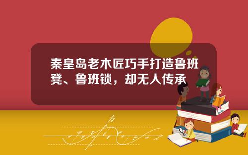 秦皇岛老木匠巧手打造鲁班凳、鲁班锁，却无人传承