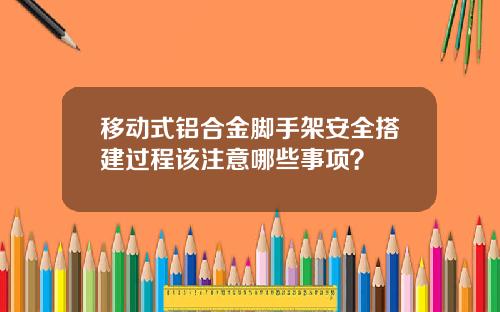 移动式铝合金脚手架安全搭建过程该注意哪些事项？