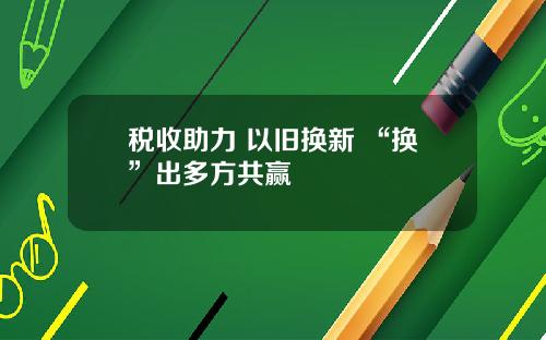 税收助力 以旧换新 “换”出多方共赢