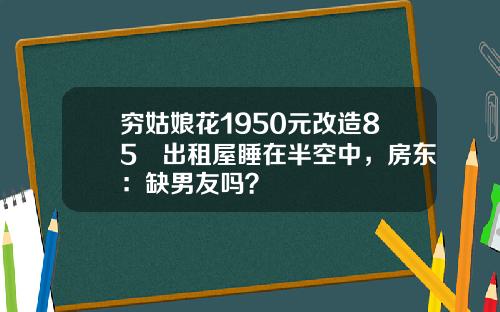 穷姑娘花1950元改造85㎡出租屋睡在半空中，房东：缺男友吗？