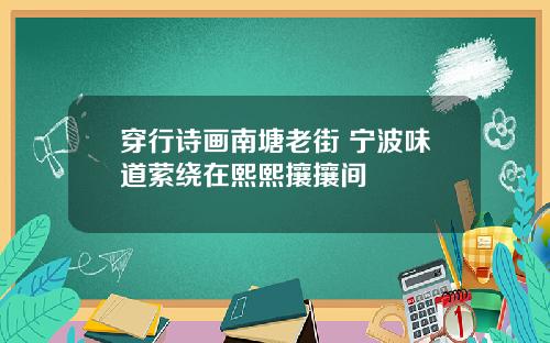 穿行诗画南塘老街 宁波味道萦绕在熙熙攘攘间