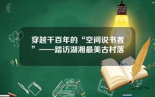 穿越千百年的“空间说书者”——踏访湖湘最美古村落