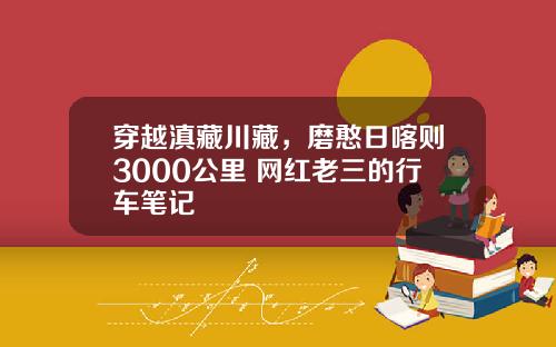 穿越滇藏川藏，磨憨日喀则3000公里 网红老三的行车笔记