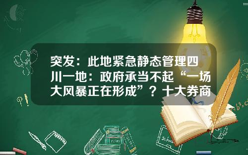 突发：此地紧急静态管理四川一地：政府承当不起“一场大风暴正在形成”？十大券商最新研判：稳经济总动员，主行情正临近