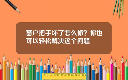 窗户把手坏了怎么修？你也可以轻松解决这个问题