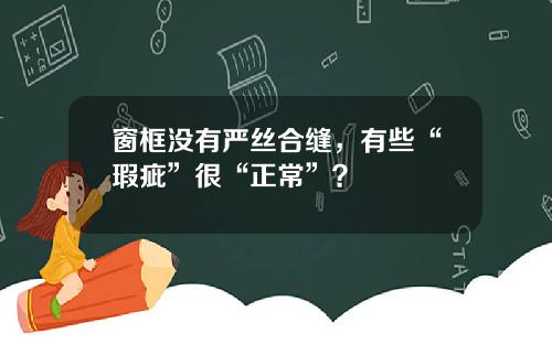 窗框没有严丝合缝，有些“瑕疵”很“正常”？