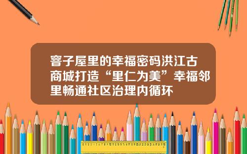 窨子屋里的幸福密码洪江古商城打造“里仁为美”幸福邻里畅通社区治理内循环