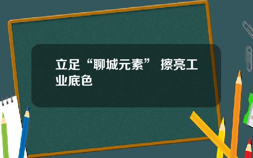 立足“聊城元素” 擦亮工业底色