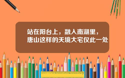 站在阳台上，融入南湖里，唐山这样的天境大宅仅此一处