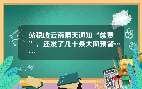 站稳喽云南晴天通知“续费”，还发了几十条大风预警……