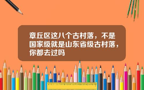 章丘区这八个古村落，不是国家级就是山东省级古村落，你都去过吗