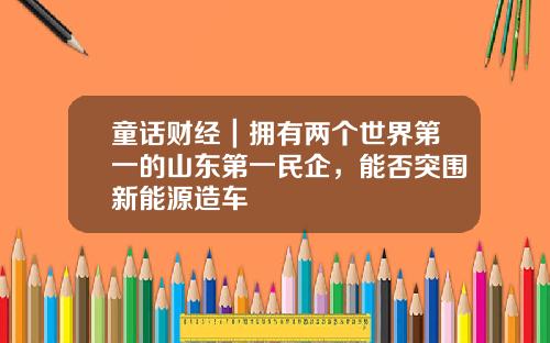 童话财经｜拥有两个世界第一的山东第一民企，能否突围新能源造车