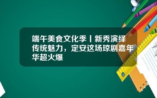 端午美食文化季丨新秀演绎传统魅力，定安这场琼剧嘉年华超火爆