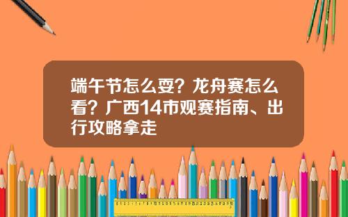 端午节怎么耍？龙舟赛怎么看？广西14市观赛指南、出行攻略拿走