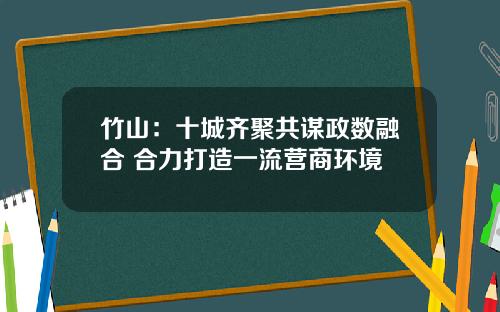 竹山：十城齐聚共谋政数融合 合力打造一流营商环境