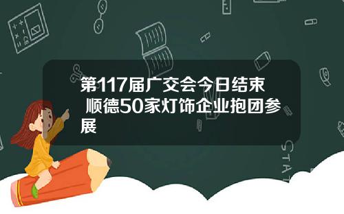 第117届广交会今日结束 顺德50家灯饰企业抱团参展