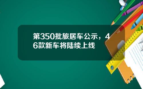 第350批旅居车公示，46款新车将陆续上线