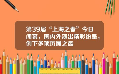 第39届“上海之春”今日闭幕，国内外演出精彩纷呈，创下多项历届之最