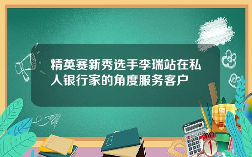 精英赛新秀选手李瑞站在私人银行家的角度服务客户