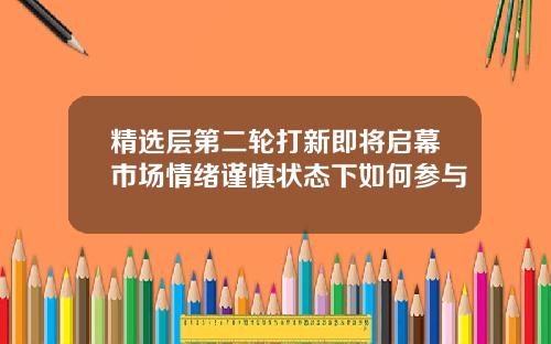 精选层第二轮打新即将启幕市场情绪谨慎状态下如何参与