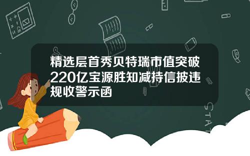 精选层首秀贝特瑞市值突破220亿宝源胜知减持信披违规收警示函