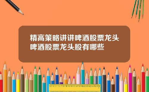 精高策略讲讲啤酒股票龙头啤酒股票龙头股有哪些