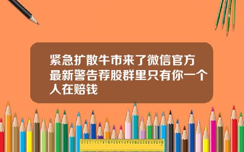 紧急扩散牛市来了微信官方最新警告荐股群里只有你一个人在赔钱