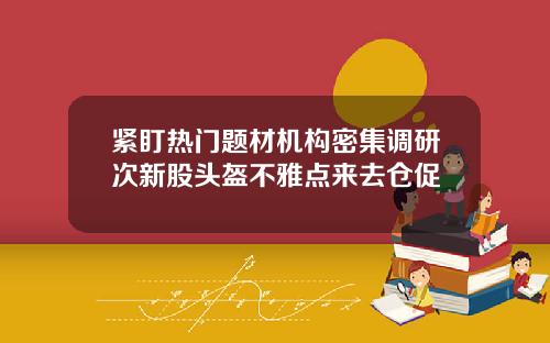 紧盯热门题材机构密集调研次新股头盔不雅点来去仓促
