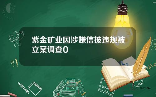 紫金矿业因涉嫌信披违规被立案调查0