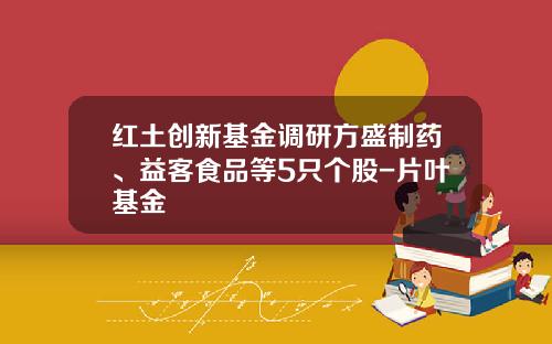 红土创新基金调研方盛制药、益客食品等5只个股-片叶基金