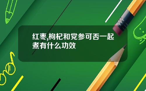 红枣,枸杞和党参可否一起煮有什么功效