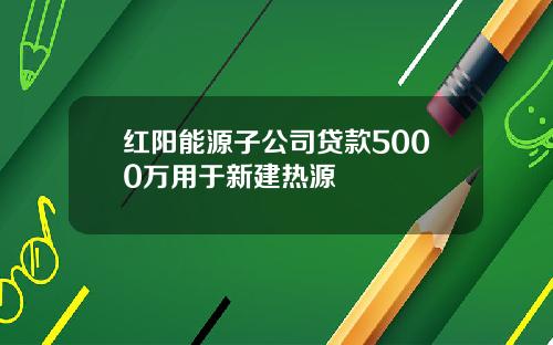 红阳能源子公司贷款5000万用于新建热源
