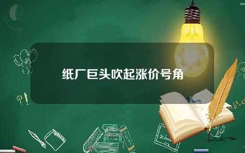 纸厂巨头吹起涨价号角